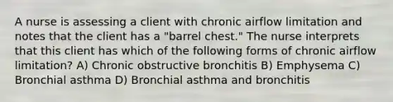 A nurse is assessing a client with chronic airflow limitation and notes that the client has a "barrel chest." The nurse interprets that this client has which of the following forms of chronic airflow limitation? A) Chronic obstructive bronchitis B) Emphysema C) Bronchial asthma D) Bronchial asthma and bronchitis