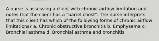 A nurse is assessing a client with chronic airflow limitation and notes that the client has a "barrel chest". The nurse interprets that this client has which of the following forms of chronic airflow limitations? a. Chronic obstructive bronchitis b. Emphysema c. Bronchial asthma d. Bronchial asthma and bronchitis