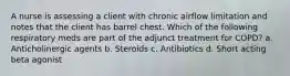 A nurse is assessing a client with chronic airflow limitation and notes that the client has barrel chest. Which of the following respiratory meds are part of the adjunct treatment for COPD? a. Anticholinergic agents b. Steroids c. Antibiotics d. Short acting beta agonist