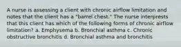 A nurse is assessing a client with chronic airflow limitation and notes that the client has a "barrel chest." The nurse interprests that this client has which of the following forms of chronic airflow limitation? a. Emphysema b. Bronchial asthma c. Chronic obstructive bronchitis d. Bronchial asthma and bronchitis