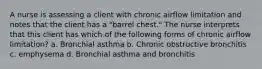 A nurse is assessing a client with chronic airflow limitation and notes that the client has a "barrel chest." The nurse interprets that this client has which of the following forms of chronic airflow limitation? a. Bronchial asthma b. Chronic obstructive bronchitis c. emphysema d. Bronchial asthma and bronchitis