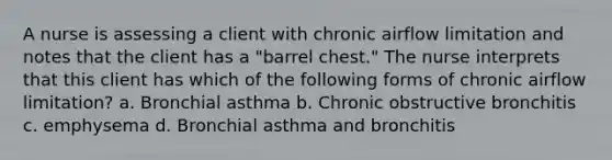 A nurse is assessing a client with chronic airflow limitation and notes that the client has a "barrel chest." The nurse interprets that this client has which of the following forms of chronic airflow limitation? a. Bronchial asthma b. Chronic obstructive bronchitis c. emphysema d. Bronchial asthma and bronchitis