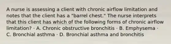 A nurse is assessing a client with chronic airflow limitation and notes that the client has a "barrel chest." The nurse interprets that this client has which of the following forms of chronic airflow limitation? · A. Chronic obstructive bronchitis · B. Emphysema · C. Bronchial asthma · D. Bronchial asthma and bronchitis