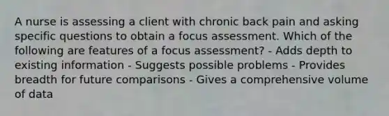 A nurse is assessing a client with chronic back pain and asking specific questions to obtain a focus assessment. Which of the following are features of a focus assessment? - Adds depth to existing information - Suggests possible problems - Provides breadth for future comparisons - Gives a comprehensive volume of data