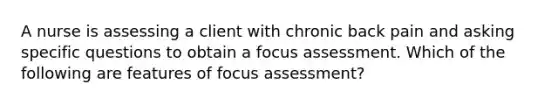 A nurse is assessing a client with chronic back pain and asking specific questions to obtain a focus assessment. Which of the following are features of focus assessment?