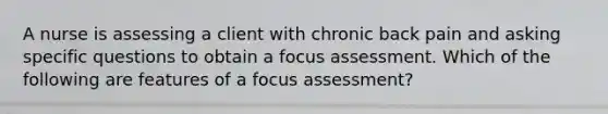 A nurse is assessing a client with chronic back pain and asking specific questions to obtain a focus assessment. Which of the following are features of a focus assessment?