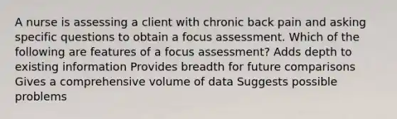 A nurse is assessing a client with chronic back pain and asking specific questions to obtain a focus assessment. Which of the following are features of a focus assessment? Adds depth to existing information Provides breadth for future comparisons Gives a comprehensive volume of data Suggests possible problems