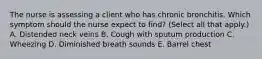 The nurse is assessing a client who has chronic bronchitis. Which symptom should the nurse expect to find? (Select all that apply.) A. Distended neck veins B. Cough with sputum production C. Wheezing D. Diminished breath sounds E. Barrel chest