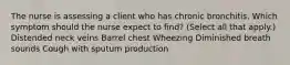 The nurse is assessing a client who has chronic bronchitis. Which symptom should the nurse expect to​ find? (Select all that​ apply.) Distended neck veins Barrel chest Wheezing Diminished breath sounds Cough with sputum production