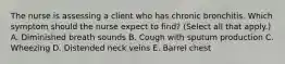 The nurse is assessing a client who has chronic bronchitis. Which symptom should the nurse expect to​ find? (Select all that​ apply.) A. Diminished breath sounds B. Cough with sputum production C. Wheezing D. Distended neck veins E. Barrel chest