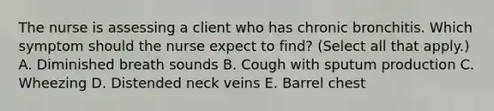 The nurse is assessing a client who has chronic bronchitis. Which symptom should the nurse expect to​ find? (Select all that​ apply.) A. Diminished breath sounds B. Cough with sputum production C. Wheezing D. Distended neck veins E. Barrel chest