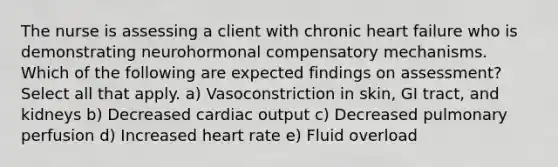 The nurse is assessing a client with chronic heart failure who is demonstrating neurohormonal compensatory mechanisms. Which of the following are expected findings on assessment? Select all that apply. a) Vasoconstriction in skin, GI tract, and kidneys b) Decreased cardiac output c) Decreased pulmonary perfusion d) Increased heart rate e) Fluid overload