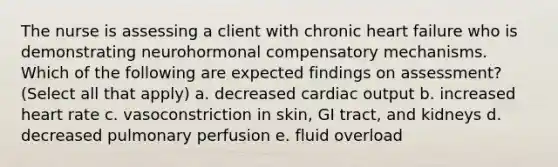 The nurse is assessing a client with chronic heart failure who is demonstrating neurohormonal compensatory mechanisms. Which of the following are expected findings on assessment? (Select all that apply) a. decreased cardiac output b. increased heart rate c. vasoconstriction in skin, GI tract, and kidneys d. decreased pulmonary perfusion e. fluid overload