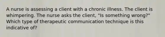 A nurse is assessing a client with a chronic illness. The client is whimpering. The nurse asks the client, "Is something wrong?" Which type of therapeutic communication technique is this indicative of?