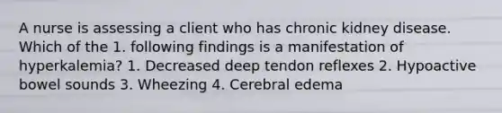 A nurse is assessing a client who has chronic kidney disease. Which of the 1. following findings is a manifestation of hyperkalemia? 1. Decreased deep tendon reflexes 2. Hypoactive bowel sounds 3. Wheezing 4. Cerebral edema