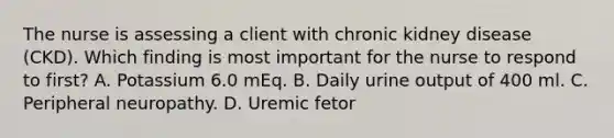 The nurse is assessing a client with chronic kidney disease (CKD). Which finding is most important for the nurse to respond to first? A. Potassium 6.0 mEq. B. Daily urine output of 400 ml. C. Peripheral neuropathy. D. Uremic fetor