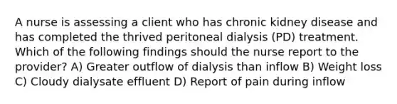 A nurse is assessing a client who has chronic kidney disease and has completed the thrived peritoneal dialysis (PD) treatment. Which of the following findings should the nurse report to the provider? A) Greater outflow of dialysis than inflow B) Weight loss C) Cloudy dialysate effluent D) Report of pain during inflow