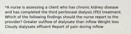 *A nurse is assessing a client who has chronic kidney disease and has completed the third peritoneal dialysis (PD) treatment. Which of the following findings should the nurse report to the provider? Greater outflow of dialysate than inflow Weight loss Cloudy dialysate effluent Report of pain during inflow