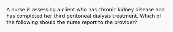 A nurse is assessing a client who has chronic kidney disease and has completed her third peritoneal dialysis treatment. Which of the following should the nurse report to the provider?