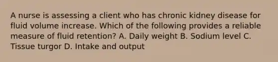 A nurse is assessing a client who has chronic kidney disease for fluid volume increase. Which of the following provides a reliable measure of fluid retention? A. Daily weight B. Sodium level C. Tissue turgor D. Intake and output