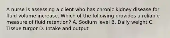 A nurse is assessing a client who has chronic kidney disease for fluid volume increase. Which of the following provides a reliable measure of fluid retention? A. Sodium level B. Daily weight C. Tissue turgor D. Intake and output