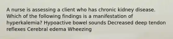 A nurse is assessing a client who has chronic kidney disease. Which of the following findings is a manifestation of hyperkalemia? Hypoactive bowel sounds Decreased deep tendon reflexes Cerebral edema Wheezing