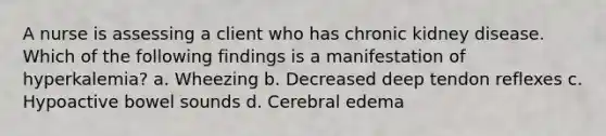 A nurse is assessing a client who has chronic kidney disease. Which of the following findings is a manifestation of hyperkalemia? a. Wheezing b. Decreased deep tendon reflexes c. Hypoactive bowel sounds d. Cerebral edema