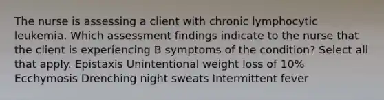 The nurse is assessing a client with chronic lymphocytic leukemia. Which assessment findings indicate to the nurse that the client is experiencing B symptoms of the condition? Select all that apply. Epistaxis Unintentional weight loss of 10% Ecchymosis Drenching night sweats Intermittent fever