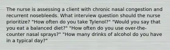 The nurse is assessing a client with chronic nasal congestion and recurrent nosebleeds. What interview question should the nurse prioritize? "How often do you take Tylenol?" "Would you say that you eat a balanced diet?" "How often do you use over-the-counter nasal sprays?" "How many drinks of alcohol do you have in a typical day?"