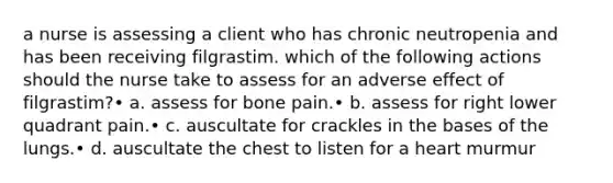 a nurse is assessing a client who has chronic neutropenia and has been receiving filgrastim. which of the following actions should the nurse take to assess for an adverse effect of filgrastim?• a. assess for bone pain.• b. assess for right lower quadrant pain.• c. auscultate for crackles in the bases of the lungs.• d. auscultate the chest to listen for a heart murmur