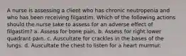 A nurse is assessing a client who has chronic neutropenia and who has been receiving filgastim. Which of the following actions should the nurse take to assess for an adverse effect of filgastim? a. Assess for bone pain. b. Assess for right lower quadrant pain. c. Auscultate for crackles in the bases of the lungs. d. Auscultate the chest to listen for a heart murmur.