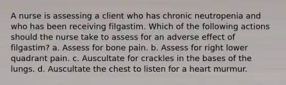 A nurse is assessing a client who has chronic neutropenia and who has been receiving filgastim. Which of the following actions should the nurse take to assess for an adverse effect of filgastim? a. Assess for bone pain. b. Assess for right lower quadrant pain. c. Auscultate for crackles in the bases of the lungs. d. Auscultate the chest to listen for a heart murmur.