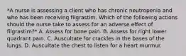 *A nurse is assessing a client who has chronic neutropenia and who has been receiving filgrastim. Which of the following actions should the nurse take to assess for an adverse effect of filgrastim?* A. Assess for bone pain. B. Assess for right lower quadrant pain. C. Auscultate for crackles in the bases of the lungs. D. Auscultate the chest to listen for a heart murmur.