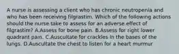 A nurse is assessing a client who has chronic neutropenia and who has been receiving filgrastim. Which of the following actions should the nurse take to assess for an adverse effect of filgrastim? A.Assess for bone pain. B.Assess for right lower quadrant pain. C.Auscultate for crackles in the bases of the lungs. D.Auscultate the chest to listen for a heart murmur