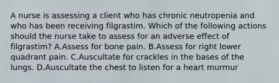 A nurse is assessing a client who has chronic neutropenia and who has been receiving filgrastim. Which of the following actions should the nurse take to assess for an adverse effect of filgrastim? A.Assess for bone pain. B.Assess for right lower quadrant pain. C.Auscultate for crackles in the bases of the lungs. D.Auscultate the chest to listen for a heart murmur