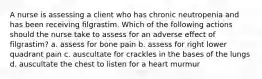 A nurse is assessing a client who has chronic neutropenia and has been receiving filgrastim. Which of the following actions should the nurse take to assess for an adverse effect of filgrastim? a. assess for bone pain b. assess for right lower quadrant pain c. auscultate for crackles in the bases of the lungs d. auscultate the chest to listen for a heart murmur