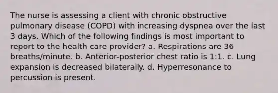 The nurse is assessing a client with chronic obstructive pulmonary disease (COPD) with increasing dyspnea over the last 3 days. Which of the following findings is most important to report to the health care provider? a. Respirations are 36 breaths/minute. b. Anterior-posterior chest ratio is 1:1. c. Lung expansion is decreased bilaterally. d. Hyperresonance to percussion is present.