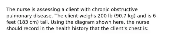 The nurse is assessing a client with chronic obstructive pulmonary disease. The client weighs 200 lb (90.7 kg) and is 6 feet (183 cm) tall. Using the diagram shown here, the nurse should record in the health history that the client's chest is: