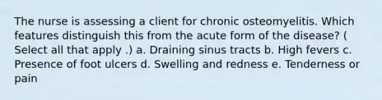 The nurse is assessing a client for chronic osteomyelitis. Which features distinguish this from the acute form of the disease? ( Select all that apply .) a. Draining sinus tracts b. High fevers c. Presence of foot ulcers d. Swelling and redness e. Tenderness or pain