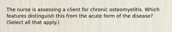 The nurse is assessing a client for chronic osteomyelitis. Which features distinguish this from the acute form of the disease? (Select all that apply.)