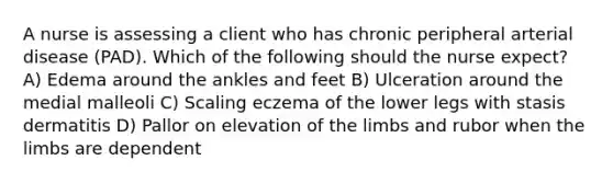 A nurse is assessing a client who has chronic peripheral arterial disease (PAD). Which of the following should the nurse expect? A) Edema around the ankles and feet B) Ulceration around the medial malleoli C) Scaling eczema of the lower legs with stasis dermatitis D) Pallor on elevation of the limbs and rubor when the limbs are dependent