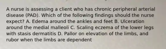 A nurse is assessing a client who has chronic peripheral arterial disease (PAD). Which of the following findings should the nurse expect? A. Edema around the ankles and feet B. Ulceration around the medial malleoli C. Scaling eczema of the lower legs with stasis dermatitis D. Pallor on elevation of the limbs, and rubor when the limbs are dependent