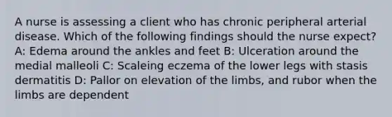 A nurse is assessing a client who has chronic peripheral arterial disease. Which of the following findings should the nurse expect? A: Edema around the ankles and feet B: Ulceration around the medial malleoli C: Scaleing eczema of the lower legs with stasis dermatitis D: Pallor on elevation of the limbs, and rubor when the limbs are dependent