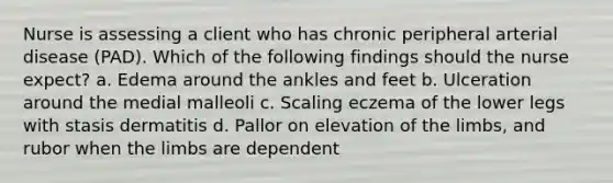 Nurse is assessing a client who has chronic peripheral arterial disease (PAD). Which of the following findings should the nurse expect? a. Edema around the ankles and feet b. Ulceration around the medial malleoli c. Scaling eczema of the lower legs with stasis dermatitis d. Pallor on elevation of the limbs, and rubor when the limbs are dependent