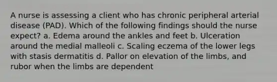 A nurse is assessing a client who has chronic peripheral arterial disease (PAD). Which of the following findings should the nurse expect? a. Edema around the ankles and feet b. Ulceration around the medial malleoli c. Scaling eczema of the lower legs with stasis dermatitis d. Pallor on elevation of the limbs, and rubor when the limbs are dependent