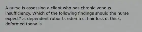 A nurse is assessing a client who has chronic venous insufficiency. Which of the following findings should the nurse expect? a. dependent rubor b. edema c. hair loss d. thick, deformed toenails