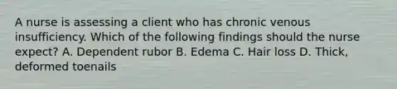 A nurse is assessing a client who has chronic venous insufficiency. Which of the following findings should the nurse expect? A. Dependent rubor B. Edema C. Hair loss D. Thick, deformed toenails