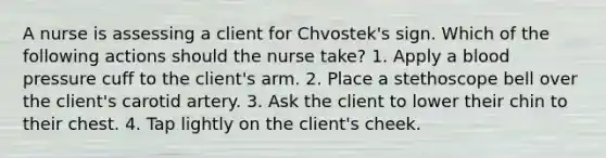 A nurse is assessing a client for Chvostek's sign. Which of the following actions should the nurse take? 1. Apply a blood pressure cuff to the client's arm. 2. Place a stethoscope bell over the client's carotid artery. 3. Ask the client to lower their chin to their chest. 4. Tap lightly on the client's cheek.