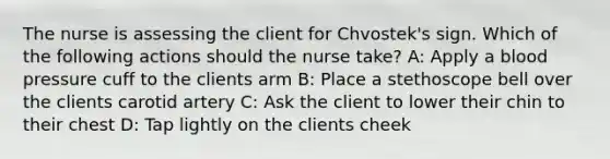 The nurse is assessing the client for Chvostek's sign. Which of the following actions should the nurse take? A: Apply a blood pressure cuff to the clients arm B: Place a stethoscope bell over the clients carotid artery C: Ask the client to lower their chin to their chest D: Tap lightly on the clients cheek