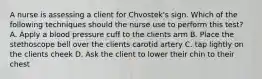 A nurse is assessing a client for Chvostek's sign. Which of the following techniques should the nurse use to perform this test? A. Apply a blood pressure cuff to the clients arm B. Place the stethoscope bell over the clients carotid artery C. tap lightly on the clients cheek D. Ask the client to lower their chin to their chest